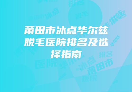 莆田市冰点华尔兹脱毛医院排名及选择指南