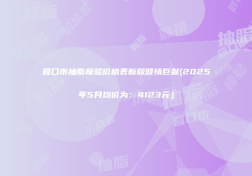 营口市抽脂瘦脸价格表新版倾情巨献(2025年5月均价为：4123元）