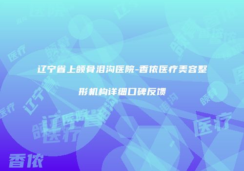 辽宁省上颌骨泪沟医院-香侬医疗美容整形机构详细口碑反馈