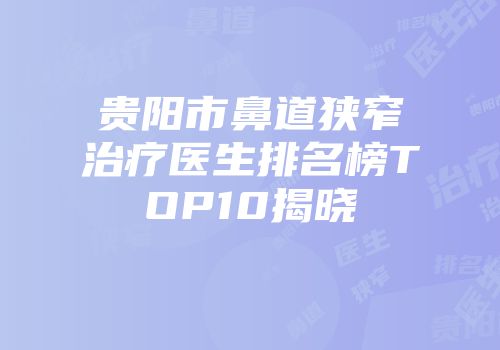 贵阳市鼻道狭窄治疗医生排名榜TOP10揭晓