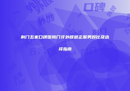 荆门五家口碑医院门牙外倾矫正服务对比及选择指南
