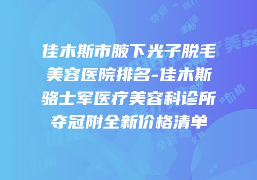 佳木斯市腋下光子脱毛美容医院排名-佳木斯骆士军医疗美容科诊所夺冠附全新价格清单