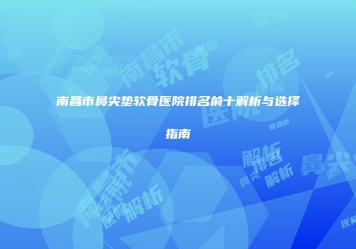 南昌市鼻尖垫软骨医院排名前十解析与选择指南