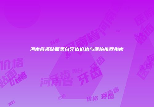 河南省瓷贴面美白牙齿价格与医院推荐指南