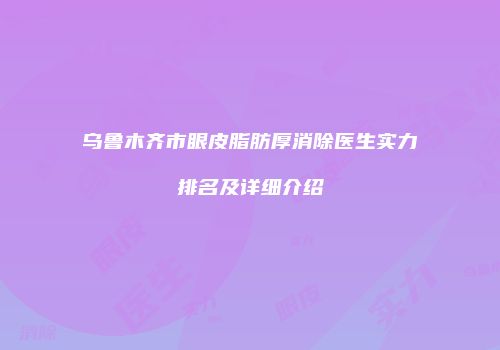 乌鲁木齐市眼皮脂肪厚消除医生实力排名及详细介绍