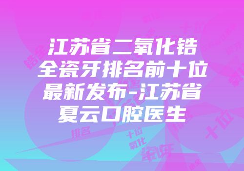 江苏省二氧化锆全瓷牙排名前十位最新发布-江苏省夏云口腔医生