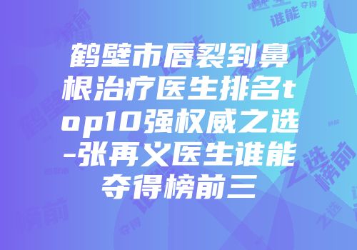 鹤壁市唇裂到鼻根治疗医生排名top10强权威之选-张再义医生谁能夺得榜前三