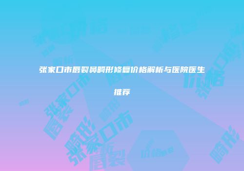 张家口市唇裂鼻畸形修复价格解析与医院医生推荐