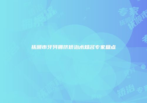 抚顺市牙列拥挤矫治术知名专家盘点