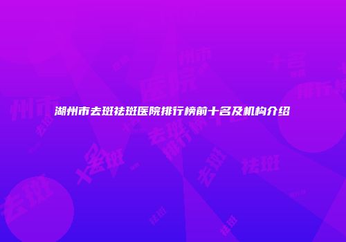 湖州市去斑祛斑医院排行榜前十名及机构介绍