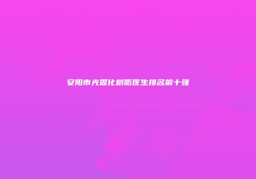安阳市光固化树脂医生排名前十强