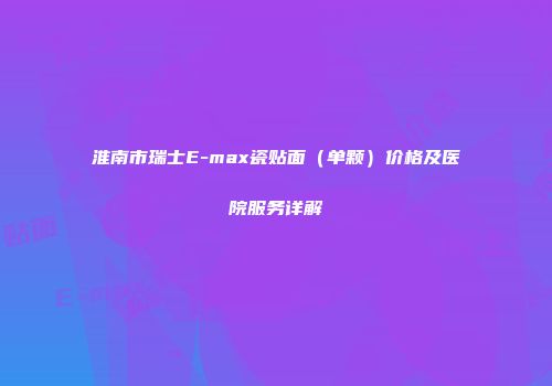 淮南市瑞士E-max瓷贴面（单颗）价格及医院服务详解