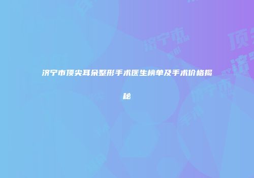 济宁市顶尖耳朵整形手术医生榜单及手术价格揭秘