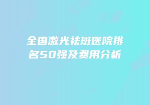 全国激光祛斑医院排名50强及费用分析