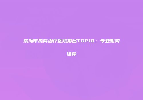 威海市狐臭治疗医院排名TOP10：专业机构推荐