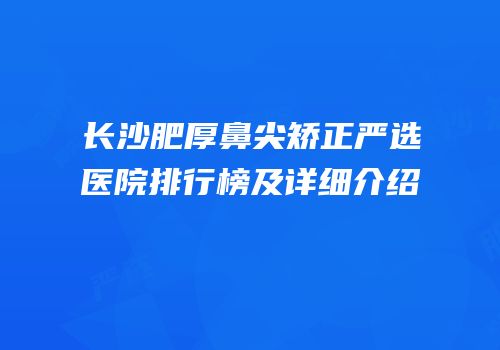 长沙肥厚鼻尖矫正严选医院排行榜及详细介绍