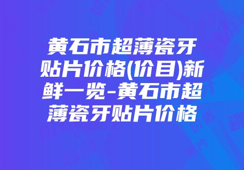 黄石市超薄瓷牙贴片价格(价目)新鲜一览-黄石市超薄瓷牙贴片价格
