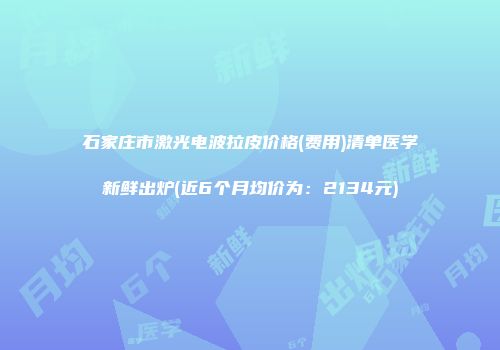 石家庄市激光电波拉皮价格(费用)清单医学新鲜出炉(近6个月均价为：2134元)