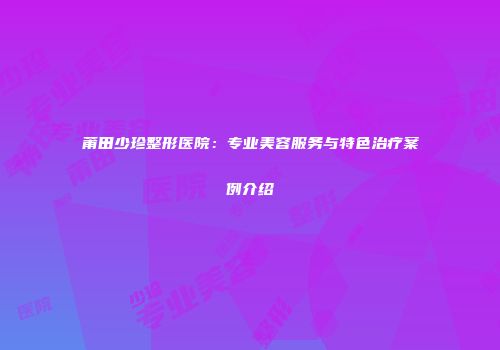 莆田少珍整形医院：专业美容服务与特色治疗案例介绍