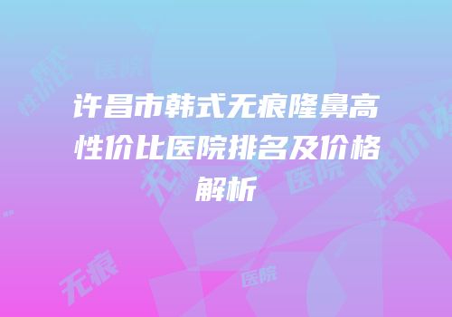 许昌市韩式无痕隆鼻高性价比医院排名及价格解析