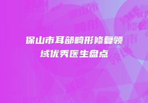 保山市耳部畸形修复领域优秀医生盘点