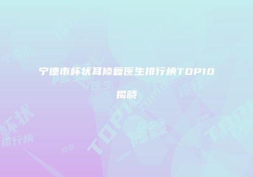 宁德市杯状耳修复医生排行榜TOP10揭晓