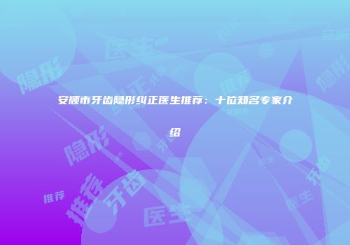 安顺市牙齿隐形纠正医生推荐：十位知名专家介绍