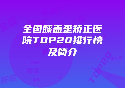 全国膝盖歪矫正医院TOP20排行榜及简介