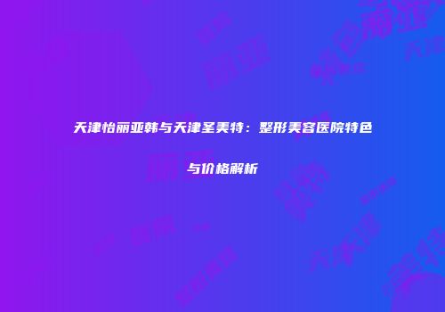 天津怡丽亚韩与天津圣美特：整形美容医院特色与价格解析