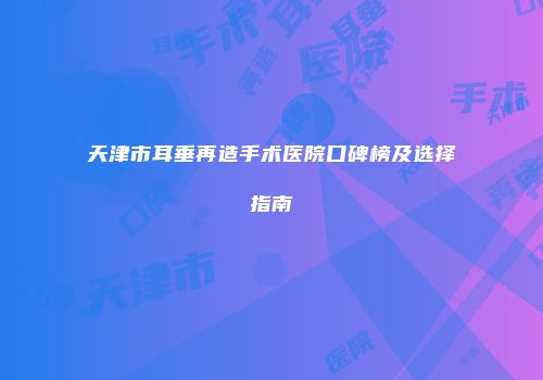 天津市耳垂再造手术医院口碑榜及选择指南