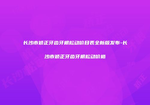 长沙市矫正牙齿牙根松动价目表全新版发布-长沙市矫正牙齿牙根松动价格