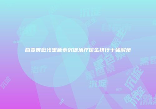 自贡市激光黑色素沉淀治疗医生排行十强解析