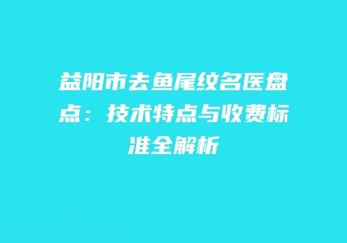 益阳市去鱼尾纹名医盘点：技术特点与收费标准全解析