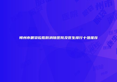 朔州市眼袋粒脂肪消除医院及医生排行十强推荐
