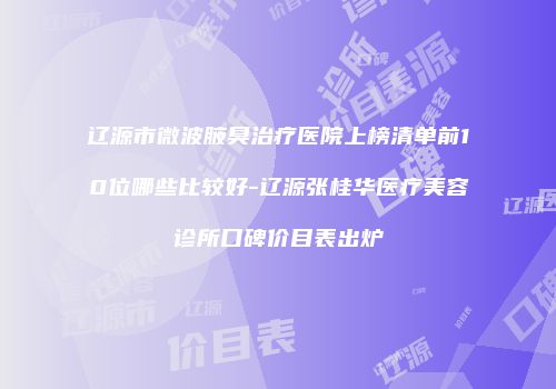 辽源市微波腋臭治疗医院上榜清单前10位哪些比较好-辽源张桂华医疗美容诊所口碑价目表出炉