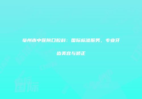 亳州市中医院口腔科：国际标准服务，专业牙齿美容与矫正