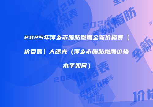2025年萍乡市脂肪微雕全新价格表【价目表】大曝光（萍乡市脂肪微雕价格水平如何）