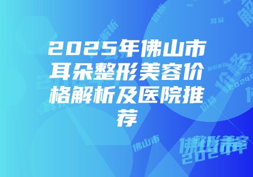 2025年佛山市耳朵整形美容价格解析及医院推荐