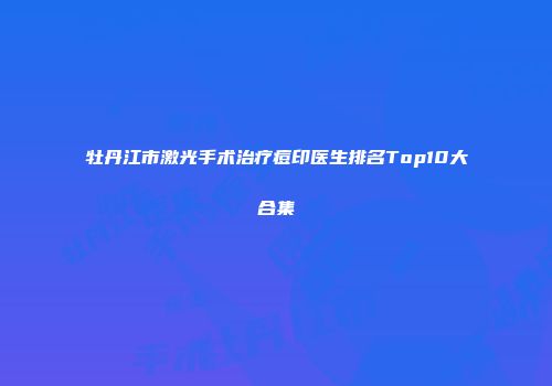 牡丹江市激光手术治疗痘印医生排名Top10大合集