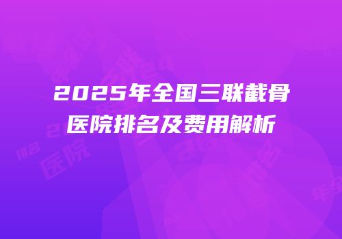 2025年全国三联截骨医院排名及费用解析
