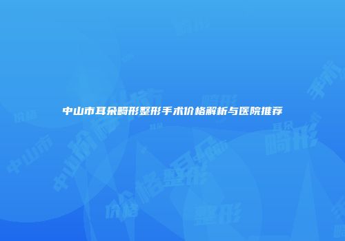 中山市耳朵畸形整形手术价格解析与医院推荐