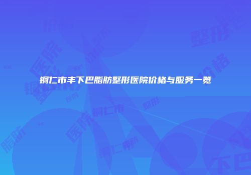 铜仁市丰下巴脂肪整形医院价格与服务一览