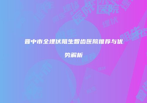 晋中市全埋伏阻生智齿医院推荐与优势解析