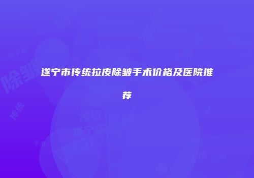 遂宁市传统拉皮除皱手术价格及医院推荐