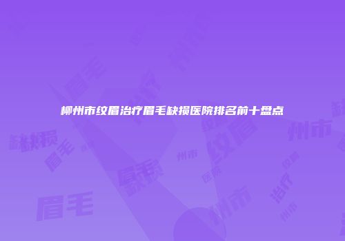 柳州市纹眉治疗眉毛缺损医院排名前十盘点
