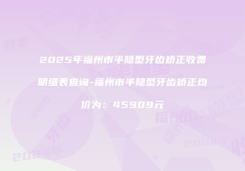 2025年福州市半隐型牙齿矫正收费明细表查询-福州市半隐型牙齿矫正均价为：45909元
