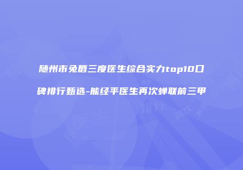 随州市兔唇三度医生综合实力top10口碑排行甄选-熊经平医生再次蝉联前三甲