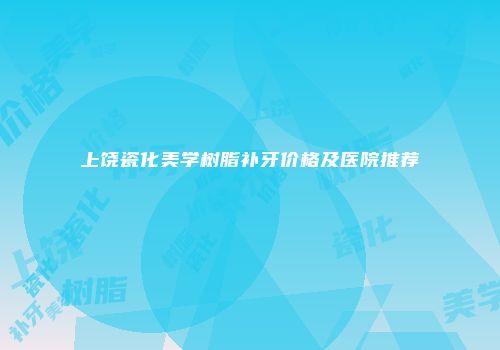 上饶瓷化美学树脂补牙价格及医院推荐