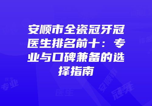 安顺市全瓷冠牙冠医生排名前十：专业与口碑兼备的选择指南