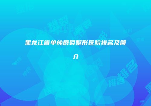 黑龙江省单纯唇裂整形医院排名及简介